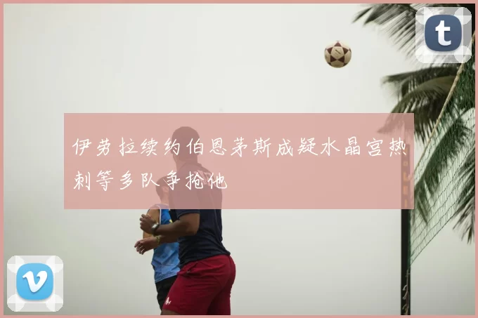 伊劳拉续约伯恩茅斯成疑水晶宫热刺等多队争抢他