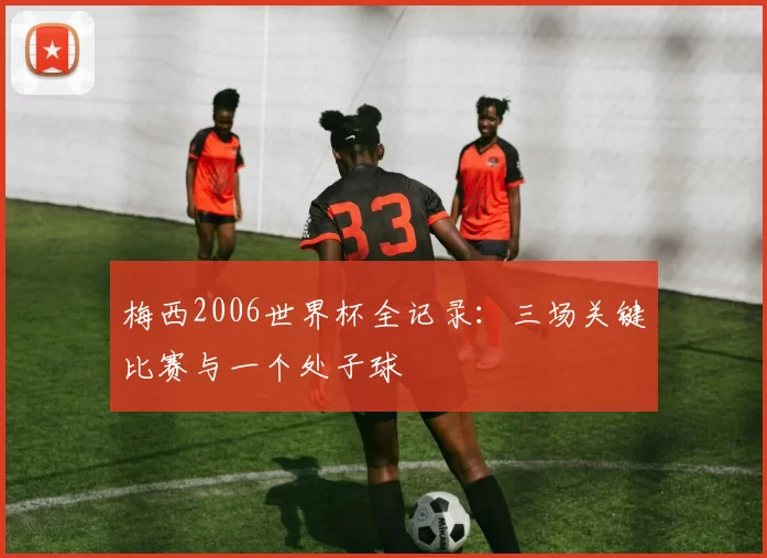 梅西2006世界杯全记录:三场关键比赛与一个处子球