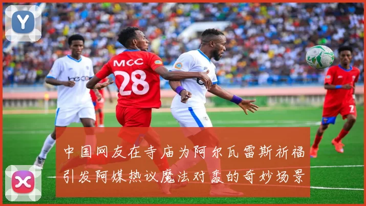 中国网友在寺庙为阿尔瓦雷斯祈福引发阿媒热议魔法对轰的奇妙场景