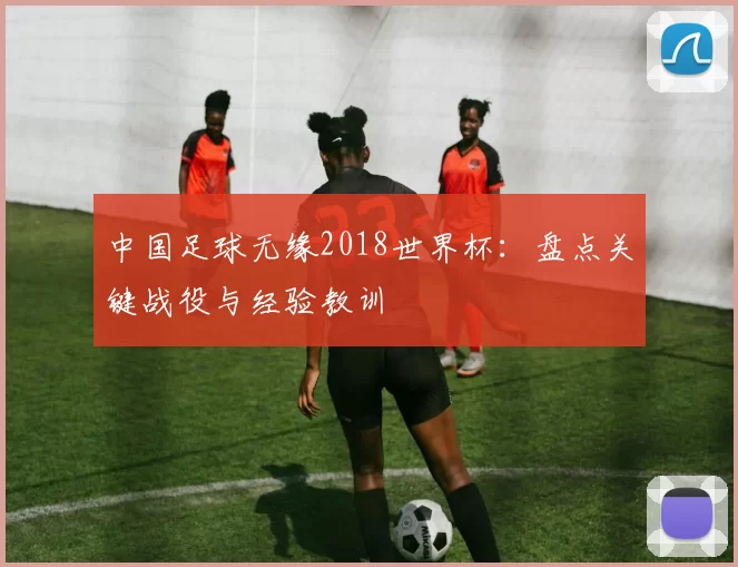 中国足球无缘2018世界杯：盘点关键战役与经验教训