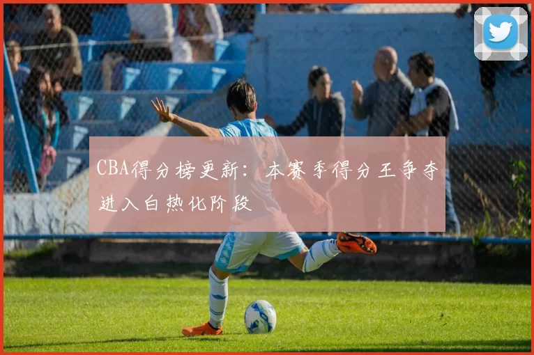 CBA得分榜更新：本赛季得分王争夺进入白热化阶段