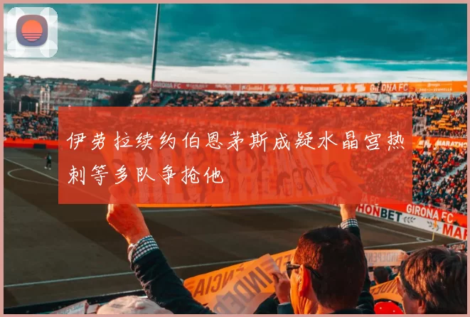 伊劳拉续约伯恩茅斯成疑水晶宫热刺等多队争抢他