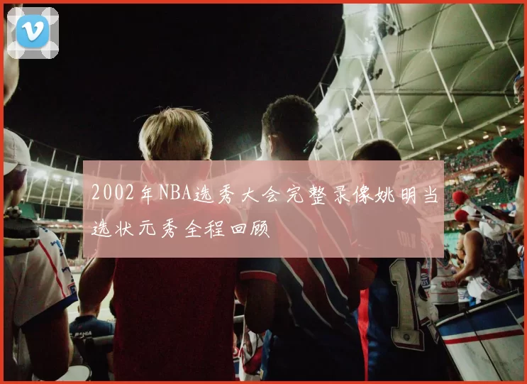 2002年NBA选秀大会完整录像姚明当选状元秀全程回顾