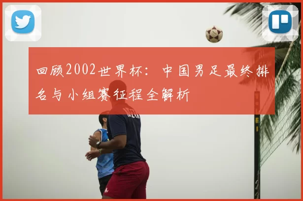 回顾2002世界杯：中国男足最终排名与小组赛征程全解析