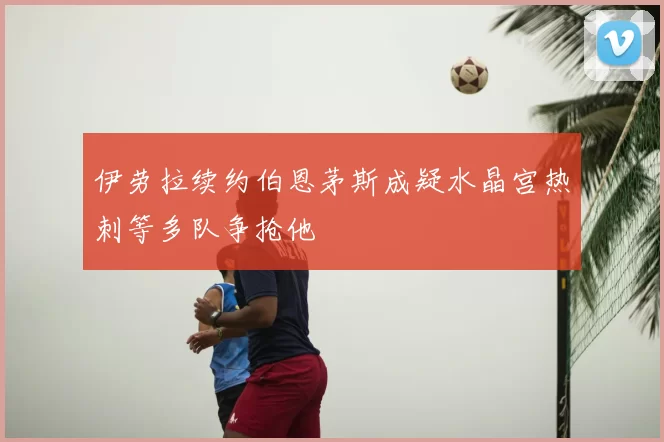伊劳拉续约伯恩茅斯成疑水晶宫热刺等多队争抢他