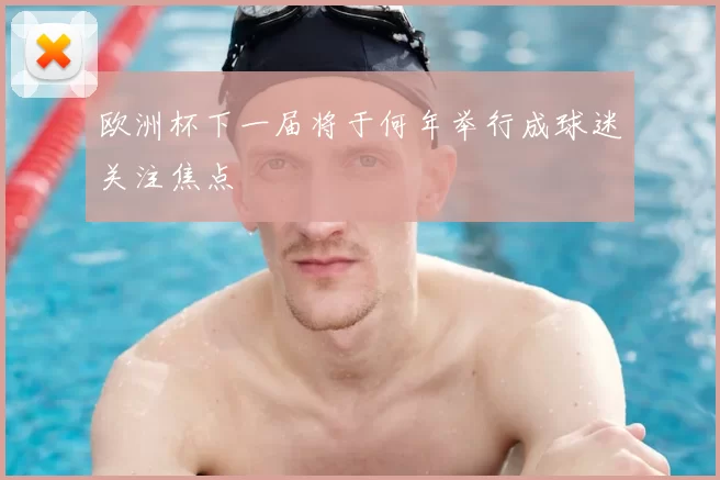 欧洲杯下一届将于何年举行成球迷关注焦点