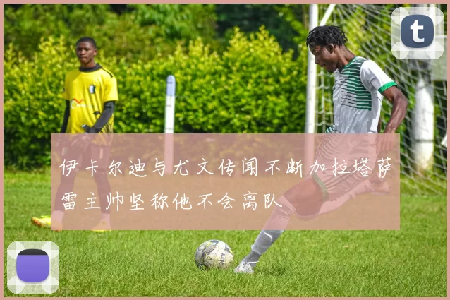 伊卡尔迪与尤文传闻不断加拉塔萨雷主帅坚称他不会离队