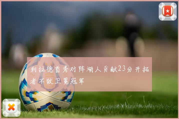 利拉德首秀对阵湖人贡献23分开拓者不敌卫冕冠军
