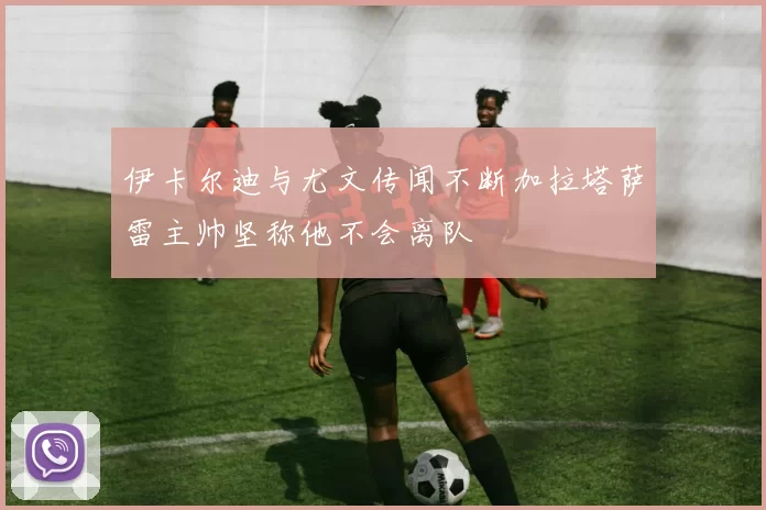 伊卡尔迪与尤文传闻不断加拉塔萨雷主帅坚称他不会离队