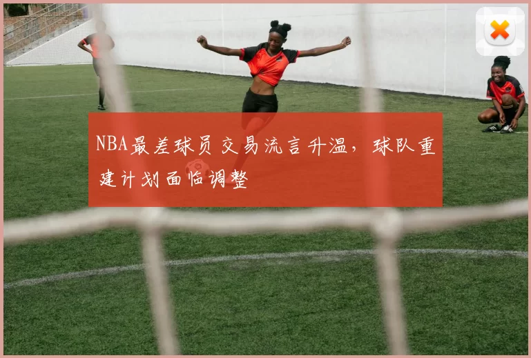 NBA最差球员交易流言升温，球队重建计划面临调整