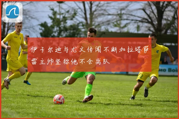 伊卡尔迪与尤文传闻不断加拉塔萨雷主帅坚称他不会离队