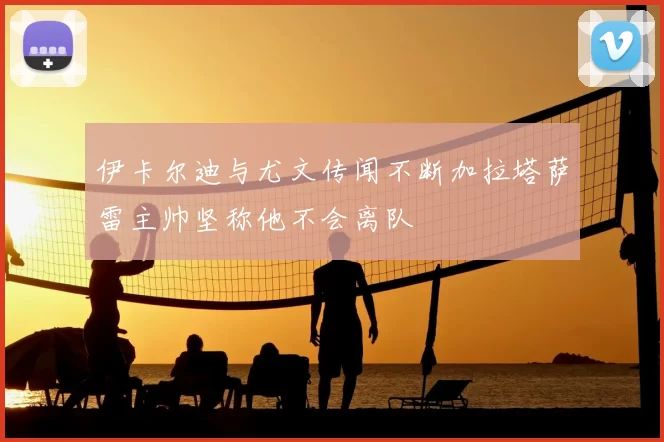 伊卡尔迪与尤文传闻不断加拉塔萨雷主帅坚称他不会离队