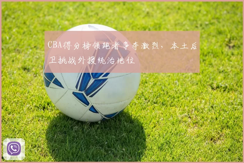 CBA得分榜领跑者争夺激烈，本土后卫挑战外援统治地位
