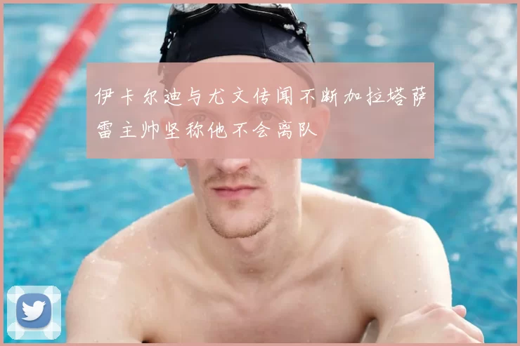 伊卡尔迪与尤文传闻不断加拉塔萨雷主帅坚称他不会离队