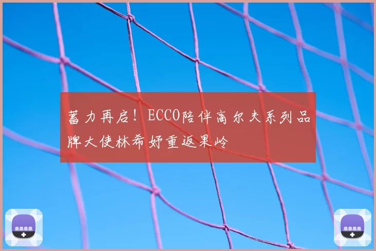 蓄力再启！ECCO陪伴高尔夫系列品牌大使林希妤重返果岭