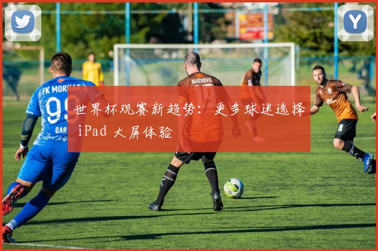 世界杯观赛新趋势：更多球迷选择 iPad 大屏体验
