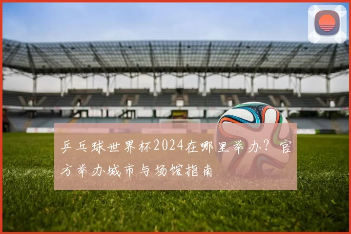 乒乓球世界杯2024在哪里举办？官方举办城市与场馆指南