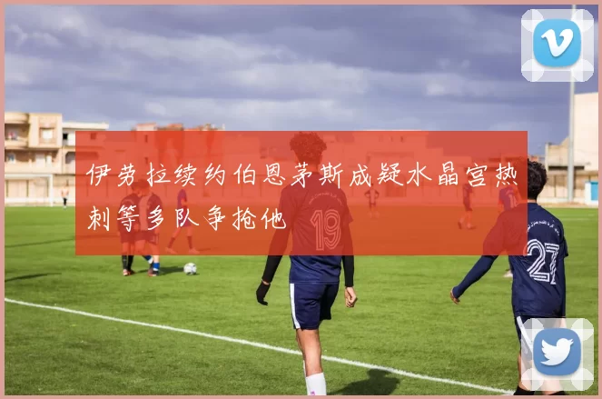 伊劳拉续约伯恩茅斯成疑水晶宫热刺等多队争抢他