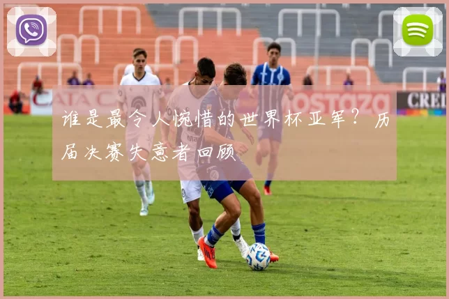 谁是最令人惋惜的世界杯亚军？历届决赛失意者回顾