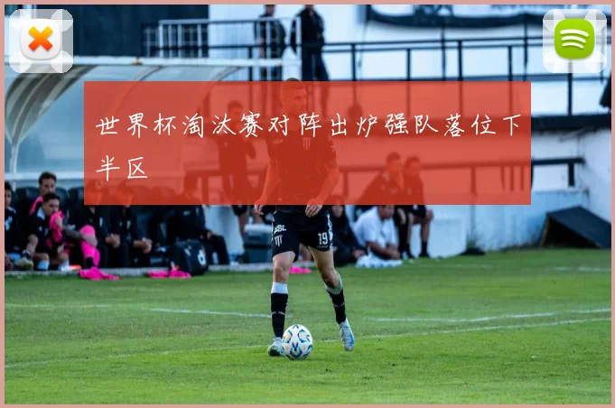 世界杯淘汰赛对阵出炉强队落位下半区
