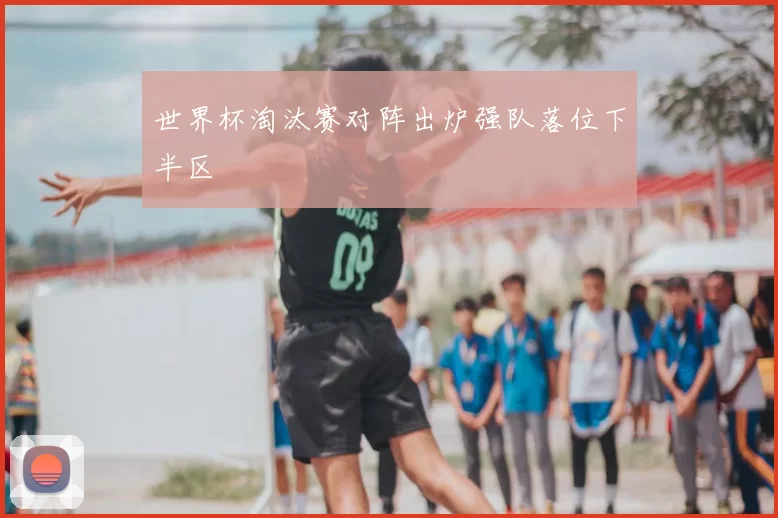 世界杯淘汰赛对阵出炉强队落位下半区