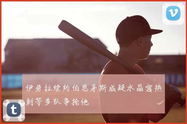 伊劳拉续约伯恩茅斯成疑水晶宫热刺等多队争抢他