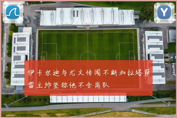 伊卡尔迪与尤文传闻不断加拉塔萨雷主帅坚称他不会离队