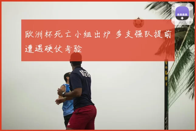 欧洲杯死亡小组出炉 多支强队提前遭遇硬仗考验