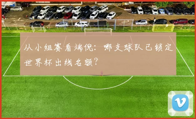 从小组赛看端倪：哪支球队已锁定世界杯出线名额？