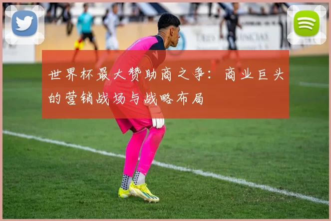 世界杯最大赞助商之争：商业巨头的营销战场与战略布局