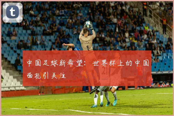 中国足球新希望：世界杯上的中国面孔引关注