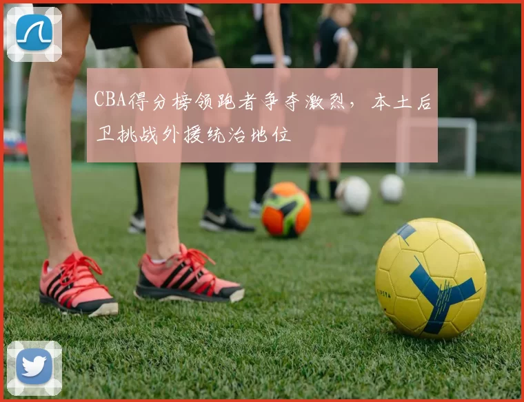 CBA得分榜领跑者争夺激烈，本土后卫挑战外援统治地位