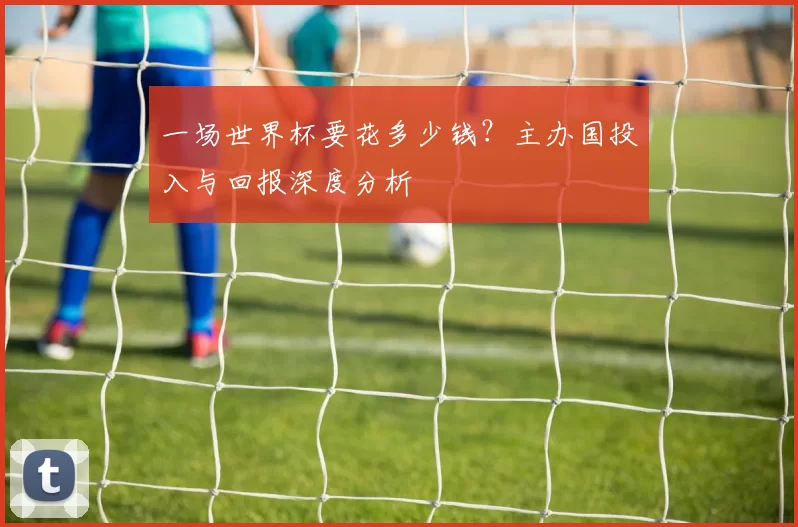 一场世界杯要花多少钱？主办国投入与回报深度分析