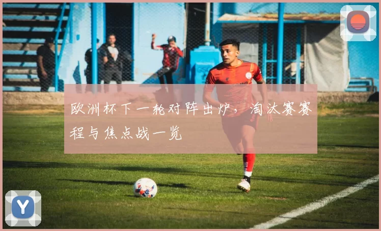 欧洲杯下一轮对阵出炉，淘汰赛赛程与焦点战一览