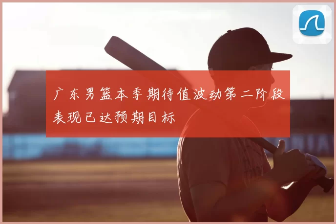 广东男篮本季期待值波动第二阶段表现已达预期目标