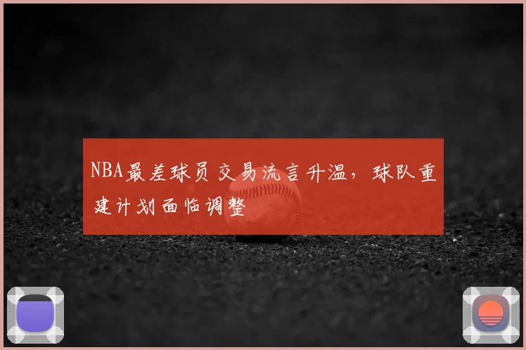 NBA最差球员交易流言升温，球队重建计划面临调整
