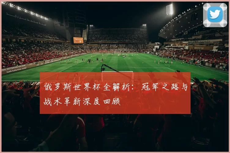 俄罗斯世界杯全解析：冠军之路与战术革新深度回顾