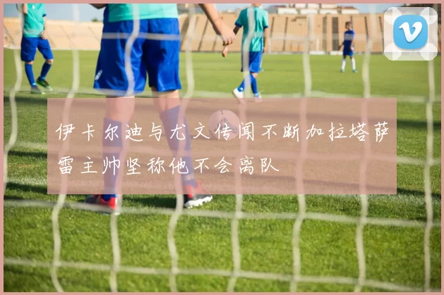 伊卡尔迪与尤文传闻不断加拉塔萨雷主帅坚称他不会离队
