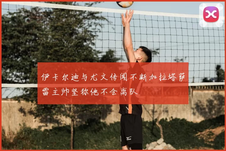 伊卡尔迪与尤文传闻不断加拉塔萨雷主帅坚称他不会离队