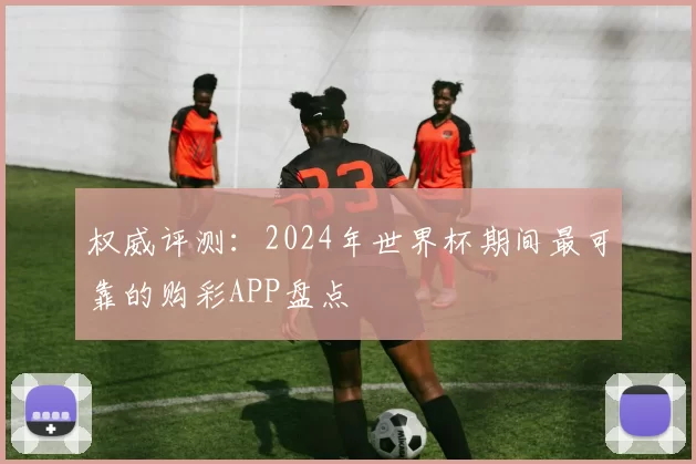 权威评测:2024年世界杯期间最可靠的购彩APP盘点