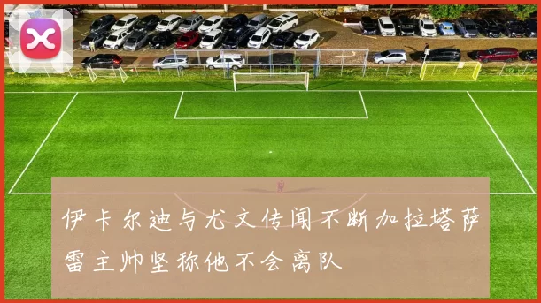 伊卡尔迪与尤文传闻不断加拉塔萨雷主帅坚称他不会离队
