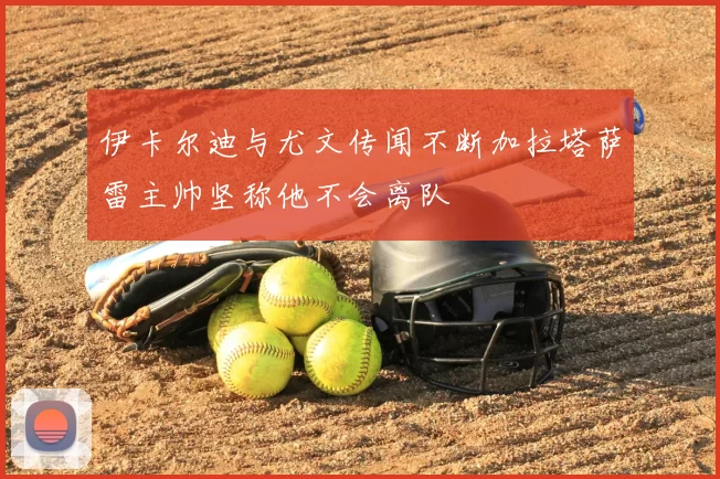 伊卡尔迪与尤文传闻不断加拉塔萨雷主帅坚称他不会离队