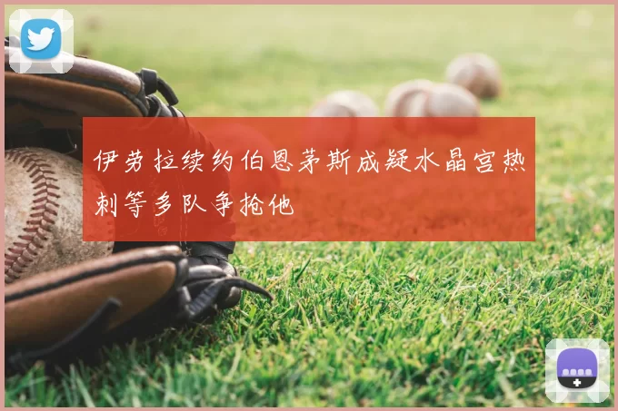 伊劳拉续约伯恩茅斯成疑水晶宫热刺等多队争抢他