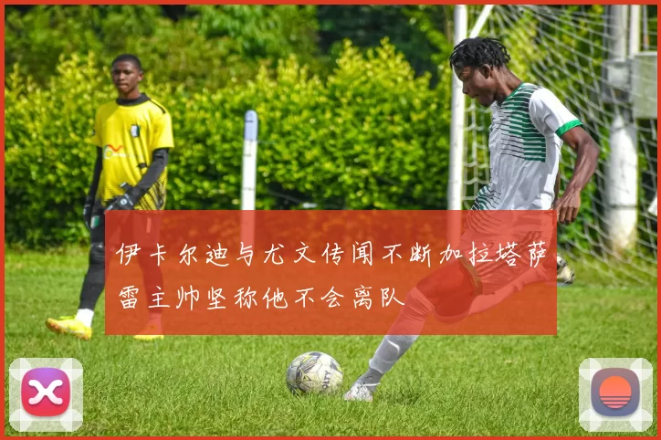 伊卡尔迪与尤文传闻不断加拉塔萨雷主帅坚称他不会离队