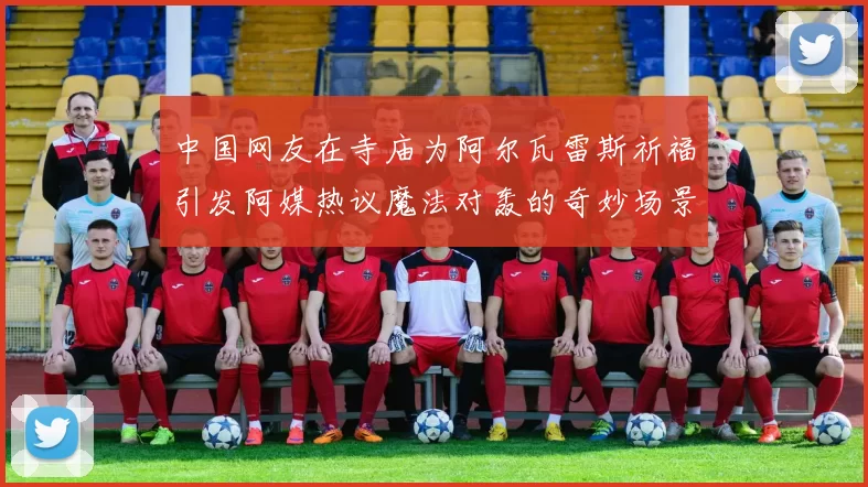 中国网友在寺庙为阿尔瓦雷斯祈福引发阿媒热议魔法对轰的奇妙场景