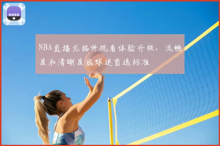NBA直播无插件观看体验升级,流畅度和清晰度成球迷首选标准