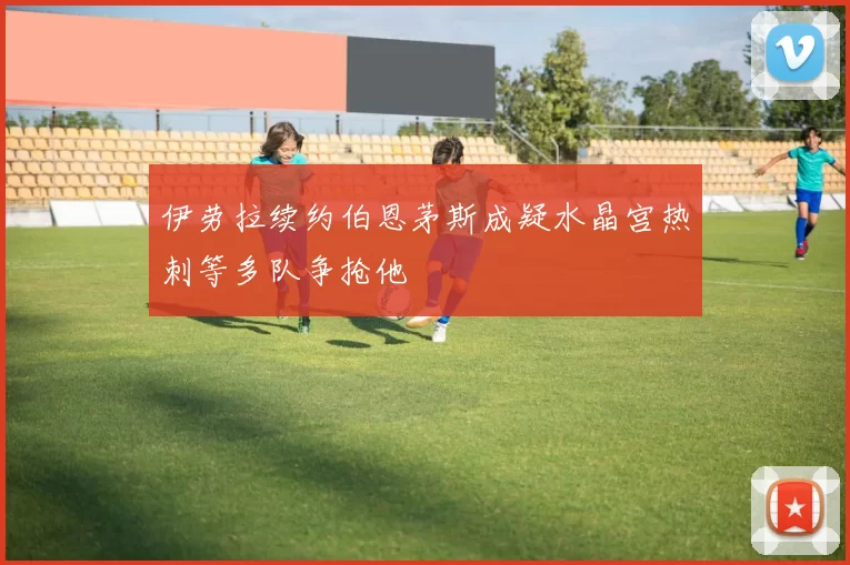 伊劳拉续约伯恩茅斯成疑水晶宫热刺等多队争抢他