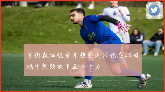 亨德森回忆童年热爱利拉德在2K游戏中频频砍下五六十分
