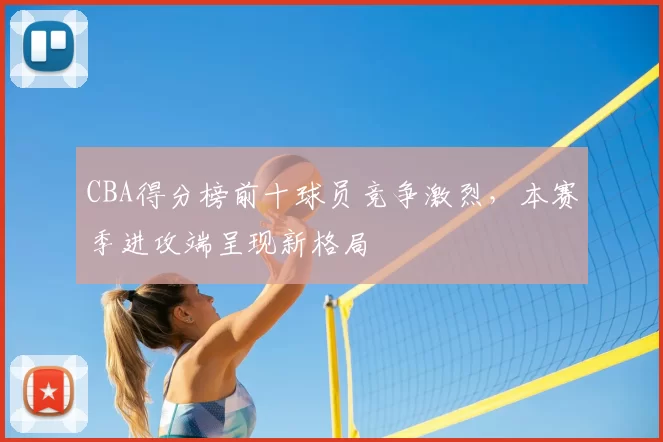 CBA得分榜前十球员竞争激烈，本赛季进攻端呈现新格局